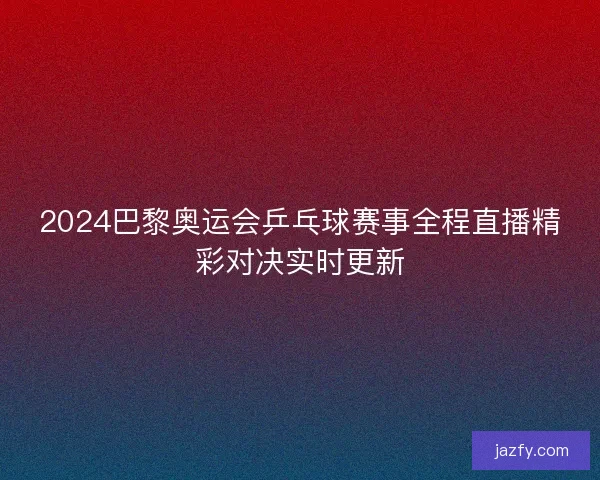 2024巴黎奥运会乒乓球赛事全程直播精彩对决实时更新