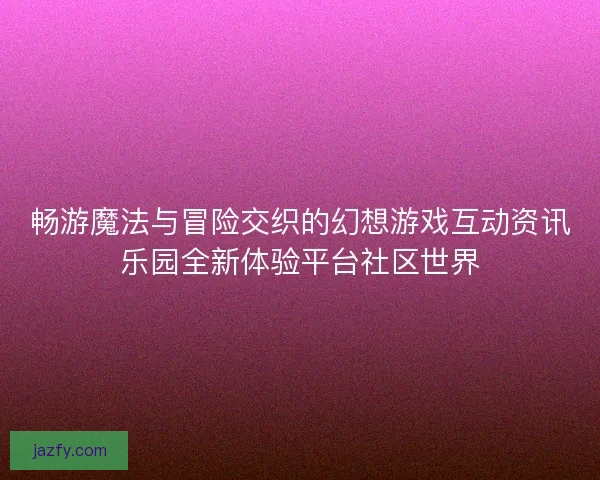 畅游魔法与冒险交织的幻想游戏互动资讯乐园全新体验平台社区世界