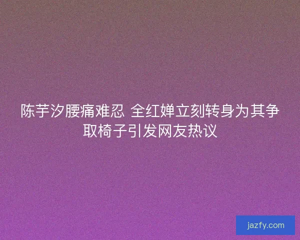 陈芋汐腰痛难忍 全红婵立刻转身为其争取椅子引发网友热议