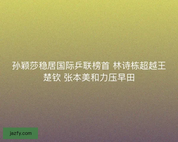 孙颖莎稳居国际乒联榜首 林诗栋超越王楚钦 张本美和力压早田