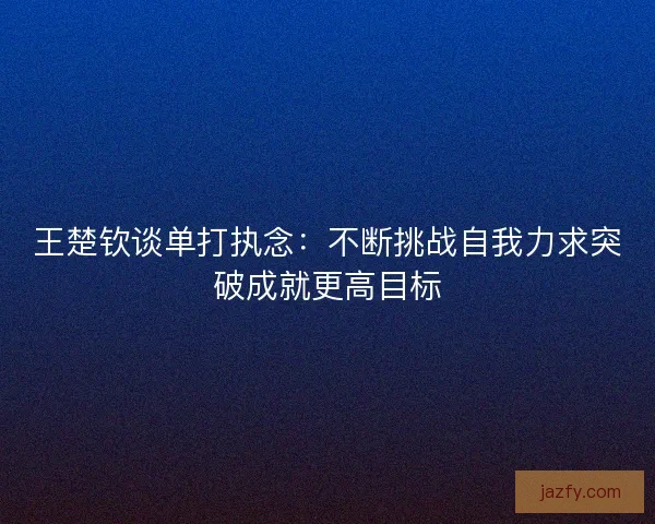 王楚钦谈单打执念：不断挑战自我力求突破成就更高目标