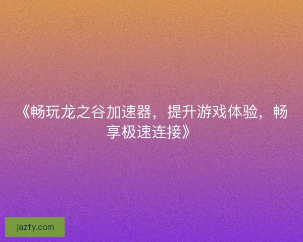 《畅玩龙之谷加速器，提升游戏体验，畅享极速连接》