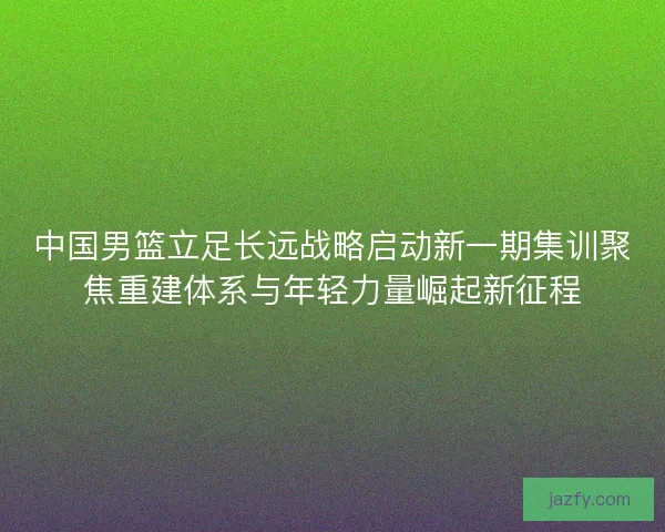 中国男篮立足长远战略启动新一期集训聚焦重建体系与年轻力量崛起新征程 中国男篮立足长远战略启动新一期集训聚焦重建体系与年轻力量崛起新征程