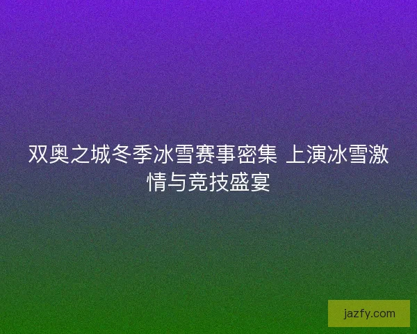 双奥之城冬季冰雪赛事密集 上演冰雪激情与竞技盛宴 双奥之城冬季冰雪赛事密集 上演冰雪激情与竞技盛宴