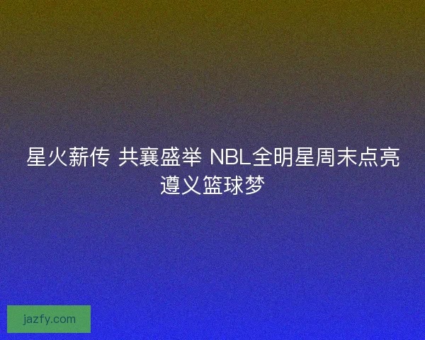 星火薪传 共襄盛举 NBL全明星周末点亮遵义篮球梦 星火薪传 共襄盛举 NBL全明星周末点亮遵义篮球梦
