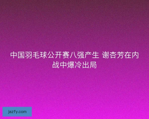 中国羽毛球公开赛八强产生 谢杏芳在内战中爆冷出局 中国羽毛球公开赛八强产生 谢杏芳在内战中爆冷出局