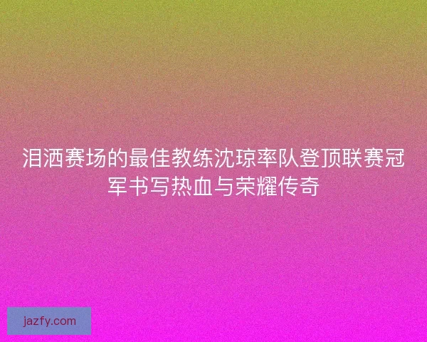 泪洒赛场的最佳教练沈琼率队登顶联赛冠军书写热血与荣耀传奇 泪洒赛场的最佳教练沈琼率队登顶联赛冠军书写热血与荣耀传奇