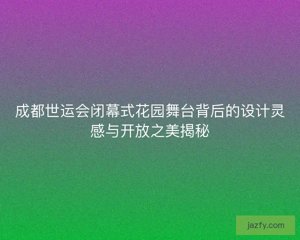 成都世运会闭幕式花园舞台背后的设计灵感与开放之美揭秘 成都世运会闭幕式花园舞台背后的设计灵感与开放之美揭秘