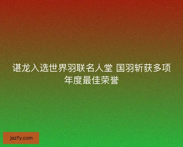 谌龙入选世界羽联名人堂 国羽斩获多项年度最佳荣誉 谌龙入选世界羽联名人堂 国羽斩获多项年度最佳荣誉
