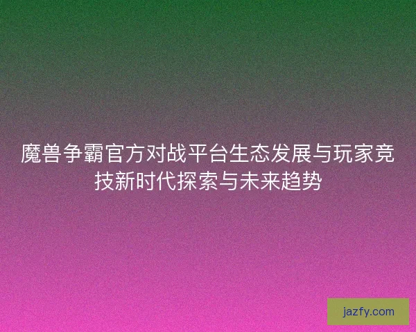 魔兽争霸官方对战平台生态发展与玩家竞技新时代探索与未来趋势 魔兽争霸官方对战平台生态发展与玩家竞技新时代探索与未来趋势