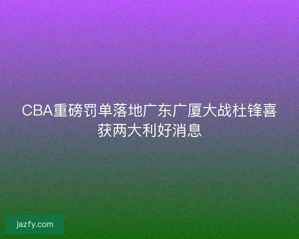 CBA重磅罚单落地广东广厦大战杜锋喜获两大利好消息 CBA重磅罚单落地广东广厦大战杜锋喜获两大利好消息