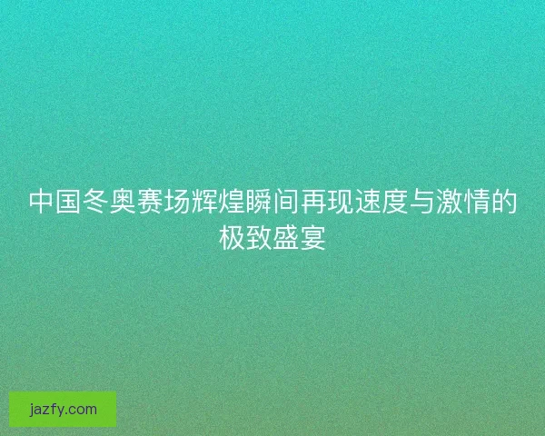 中国冬奥赛场辉煌瞬间再现速度与激情的极致盛宴 中国冬奥赛场辉煌瞬间再现速度与激情的极致盛宴