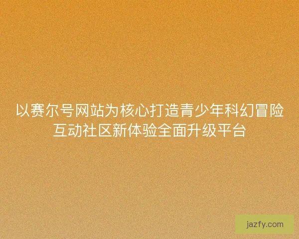 以赛尔号网站为核心打造青少年科幻冒险互动社区新体验全面升级平台