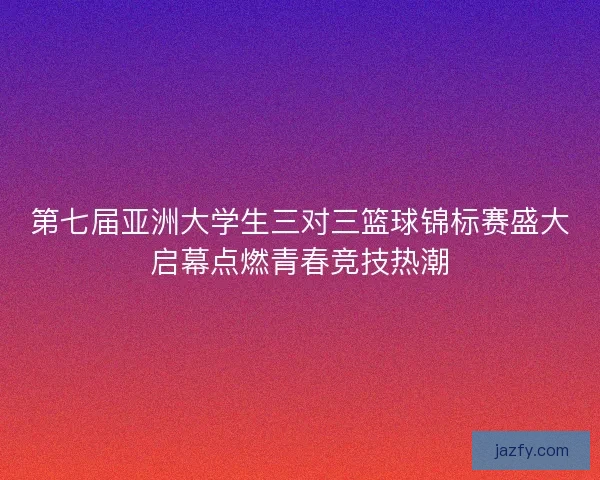 第七届亚洲大学生三对三篮球锦标赛盛大启幕点燃青春竞技热潮