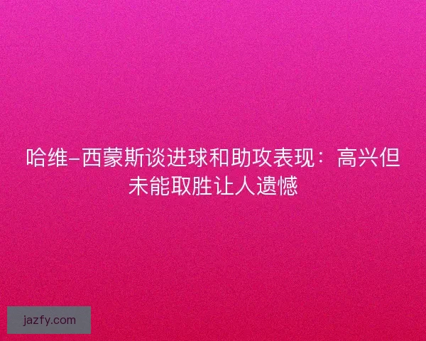 哈维-西蒙斯谈进球和助攻表现:高兴但未能取胜让人遗憾 哈维-西蒙斯谈进球和助攻表现:高兴但未能取胜让人遗憾