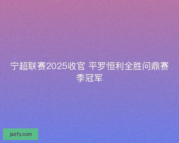宁超联赛2025收官 平罗恒利全胜问鼎赛季冠军