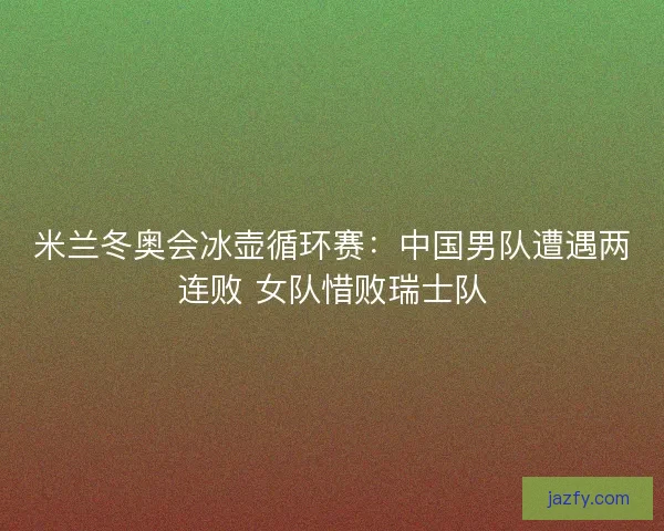 米兰冬奥会冰壶循环赛：中国男队遭遇两连败 女队惜败瑞士队