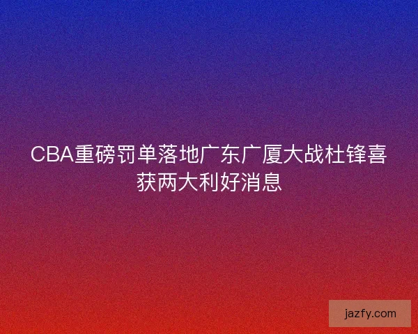 CBA重磅罚单落地广东广厦大战杜锋喜获两大利好消息 CBA重磅罚单落地广东广厦大战杜锋喜获两大利好消息