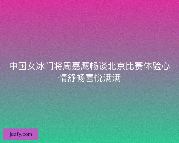 中国女冰门将周嘉鹰畅谈北京比赛体验心情舒畅喜悦满满 中国女冰门将周嘉鹰畅谈北京比赛体验心情舒畅喜悦满满