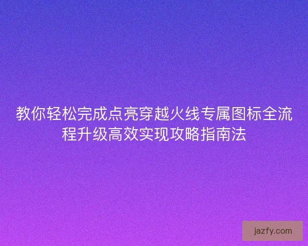 教你轻松完成点亮穿越火线专属图标全流程升级高效实现攻略指南法