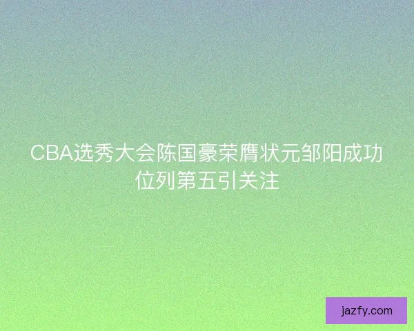 CBA选秀大会陈国豪荣膺状元邹阳成功位列第五引关注