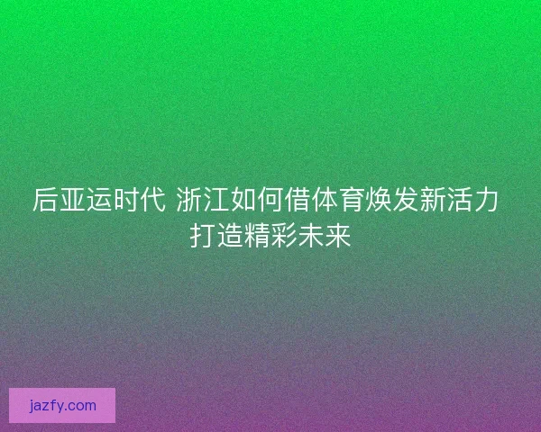 后亚运时代 浙江如何借体育焕发新活力 打造精彩未来