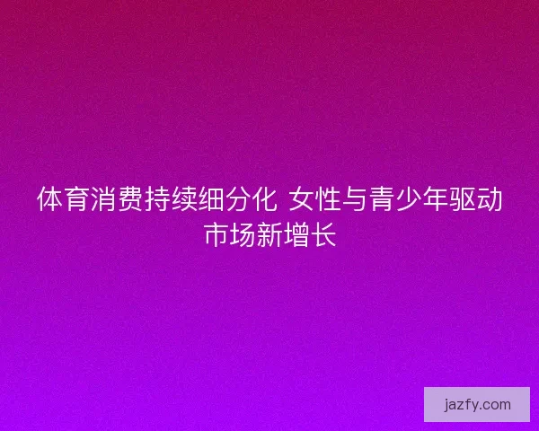 体育消费持续细分化 女性与青少年驱动市场新增长 体育消费持续细分化 女性与青少年驱动市场新增长