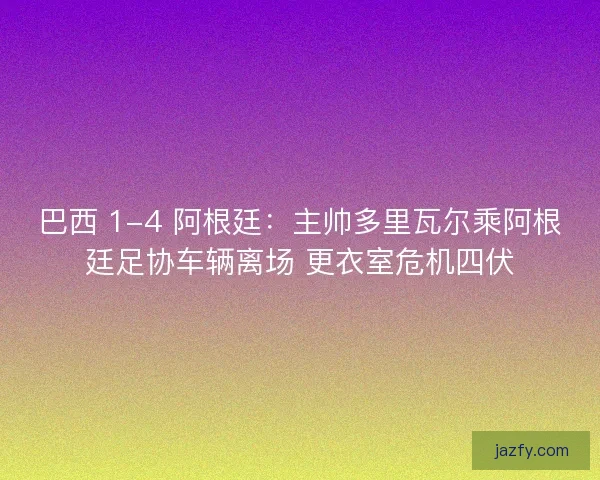 巴西 1-4 阿根廷：主帅多里瓦尔乘阿根廷足协车辆离场 更衣室危机四伏